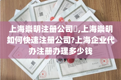 上海崇明注册公司​,上海崇明如何快速注册公司?上海企业代办注册办理多少钱