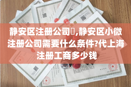 静安区注册公司​,静安区小微注册公司需要什么条件?代上海 注册工商多少钱