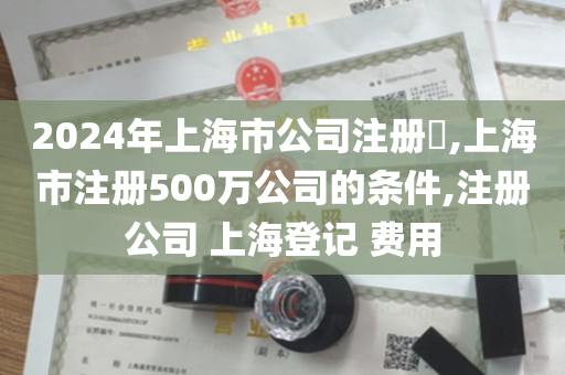 2024年上海市公司注册​,上海市注册500万公司的条件,注册公司 上海登记 费用