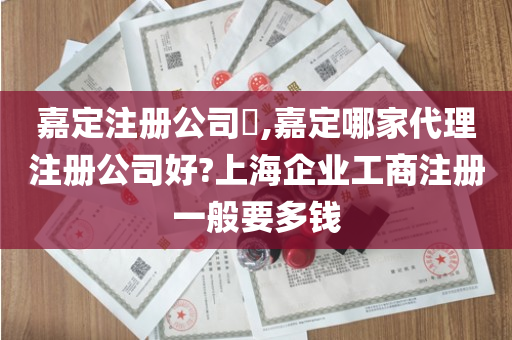 嘉定注册公司​,嘉定哪家代理注册公司好?上海企业工商注册一般要多钱