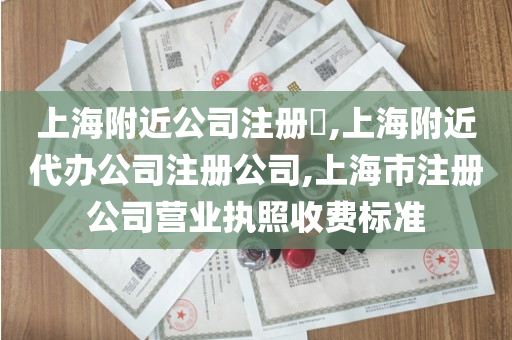 上海附近公司注册​,上海附近代办公司注册公司,上海市注册公司营业执照收费标准