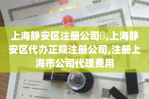 上海静安区注册公司​,上海静安区代办正规注册公司,注册上海市公司代理费用