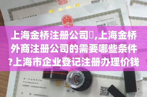 上海金桥注册公司​,上海金桥外商注册公司的需要哪些条件?上海市企业登记注册办理价钱