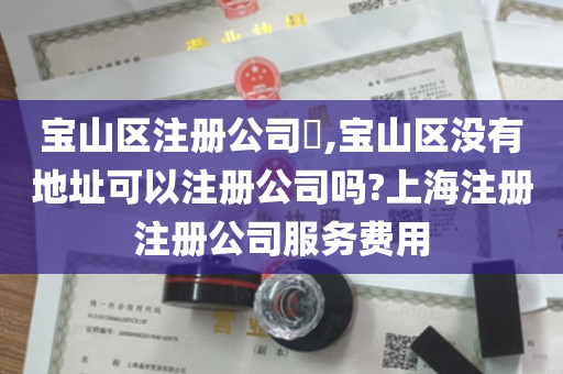 宝山区注册公司​,宝山区没有地址可以注册公司吗?上海注册注册公司服务费用