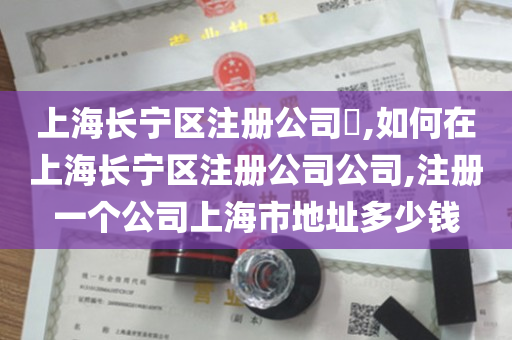 上海长宁区注册公司​,如何在上海长宁区注册公司公司,注册一个公司上海市地址多少钱
