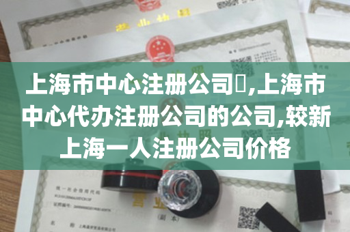 上海市中心注册公司​,上海市中心代办注册公司的公司,较新上海一人注册公司价格