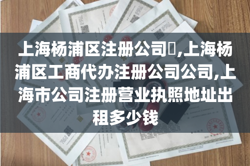 上海杨浦区注册公司​,上海杨浦区工商代办注册公司公司,上海市公司注册营业执照地址出租多少钱