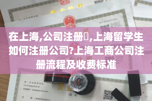 在上海,公司注册​,上海留学生如何注册公司?上海工商公司注册流程及收费标准