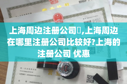 上海周边注册公司​,上海周边在哪里注册公司比较好?上海的注册公司 优惠