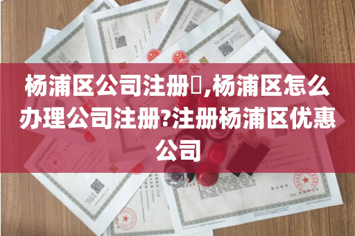 杨浦区公司注册​,杨浦区怎么办理公司注册?注册杨浦区优惠公司