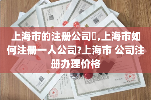 上海市的注册公司​,上海市如何注册一人公司?上海市 公司注册办理价格