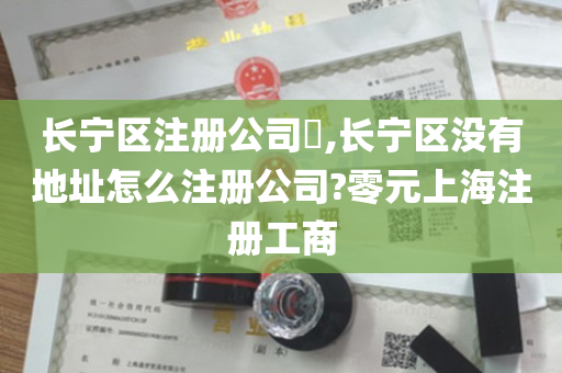 长宁区注册公司​,长宁区没有地址怎么注册公司?零元上海注册工商