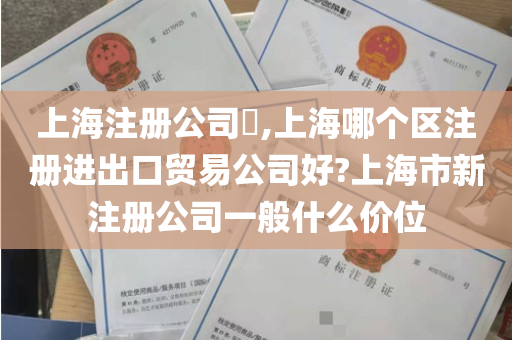 上海注册公司​,上海哪个区注册进出口贸易公司好?上海市新注册公司一般什么价位