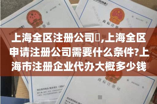 上海全区注册公司​,上海全区申请注册公司需要什么条件?上海市注册企业代办大概多少钱
