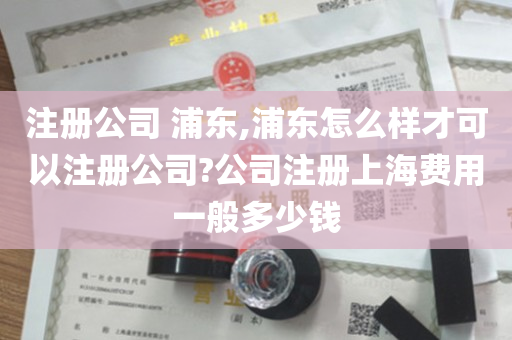 注册公司 浦东,浦东怎么样才可以注册公司?公司注册上海费用一般多少钱