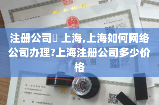 注册公司​ 上海,上海如何网络公司办理?上海注册公司多少价格
