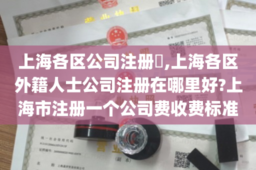 上海各区公司注册​,上海各区外籍人士公司注册在哪里好?上海市注册一个公司费收费标准