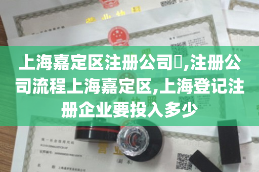 上海嘉定区注册公司​,注册公司流程上海嘉定区,上海登记注册企业要投入多少