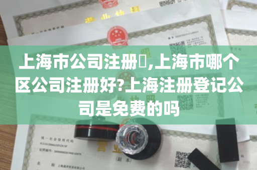 上海市公司注册​,上海市哪个区公司注册好?上海注册登记公司是免费的吗