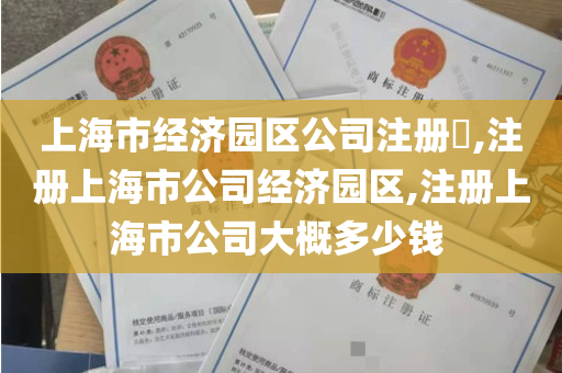 上海市经济园区公司注册​,注册上海市公司经济园区,注册上海市公司大概多少钱 