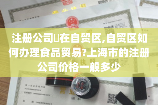 注册公司​在自贸区,自贸区如何办理食品贸易?上海市的注册公司价格一般多少