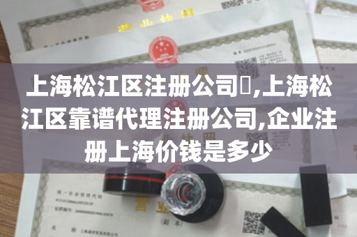 上海松江区注册公司​,上海松江区靠谱代理注册公司,企业注册上海价钱是多少