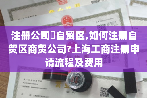 注册公司​自贸区,如何注册自贸区商贸公司?上海工商注册申请流程及费用