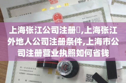 上海张江公司注册​,上海张江外地人公司注册条件,上海市公司注册营业执照如何省钱
