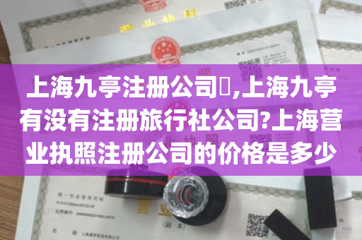 上海九亭注册公司​,上海九亭有没有注册旅行社公司?上海营业执照注册公司的价格是多少