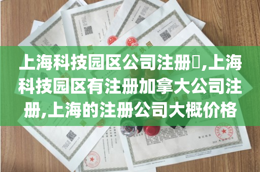 上海科技园区公司注册​,上海科技园区有注册加拿大公司注册,上海的注册公司大概价格
