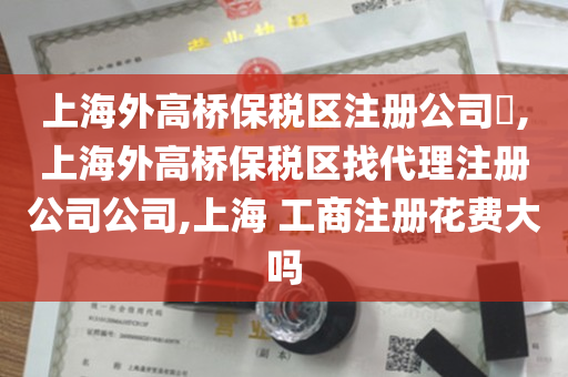 上海外高桥保税区注册公司​,上海外高桥保税区找代理注册公司公司,上海 工商注册花费大吗
