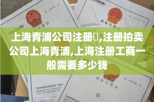 上海青浦公司注册​,注册拍卖公司上海青浦,上海注册工商一般需要多少钱