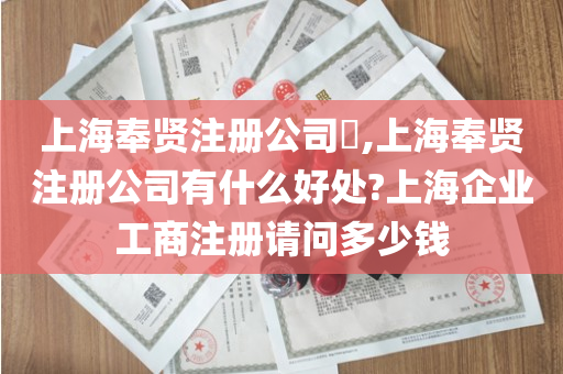 上海奉贤注册公司​,上海奉贤注册公司有什么好处?上海企业工商注册请问多少钱