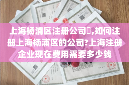 上海杨浦区注册公司​,如何注册上海杨浦区的公司?上海注册企业现在费用需要多少钱