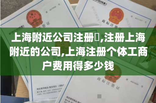 上海附近公司注册​,注册上海附近的公司,上海注册个体工商户费用得多少钱