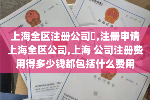 上海全区注册公司​,注册申请上海全区公司,上海 公司注册费用得多少钱都包括什么费用