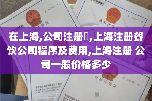 在上海,公司注册​,上海注册餐饮公司程序及费用,上海注册 公司一般价格多少