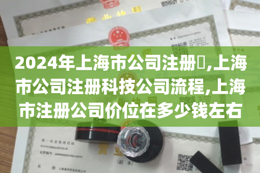 2024年上海市公司注册​,上海市公司注册科技公司流程,上海市注册公司价位在多少钱左右
