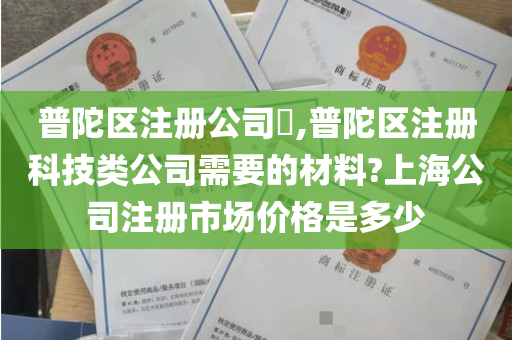 普陀区注册公司​,普陀区注册科技类公司需要的材料?上海公司注册市场价格是多少