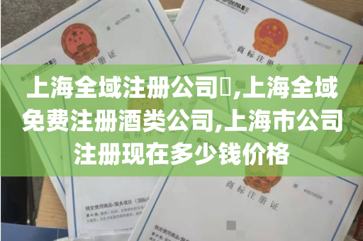 上海全域注册公司​,上海全域免费注册酒类公司,上海市公司注册现在多少钱价格