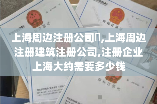 上海周边注册公司​,上海周边 注册建筑注册公司,注册企业 上海大约需要多少钱