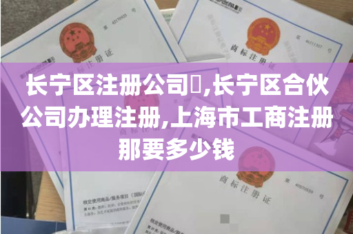 长宁区注册公司​,长宁区合伙公司办理注册,上海市工商注册那要多少钱