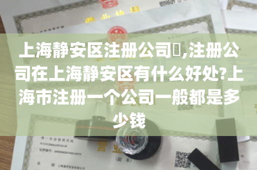 上海静安区注册公司​,注册公司在上海静安区有什么好处?上海市注册一个公司一般都是多少钱