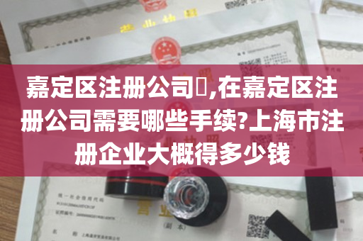 嘉定区注册公司​,在嘉定区注册公司需要哪些手续?上海市注册企业大概得多少钱