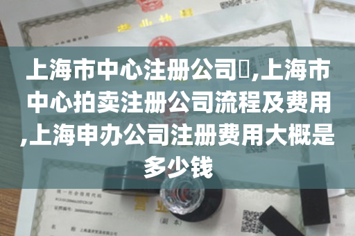 上海市中心注册公司​,上海市中心拍卖注册公司流程及费用,上海申办公司注册费用大概是多少钱