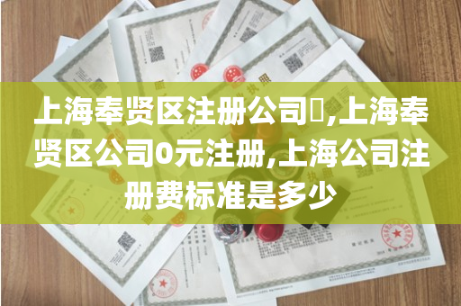 上海奉贤区注册公司​,上海奉贤区公司0元注册,上海公司注册费标准是多少