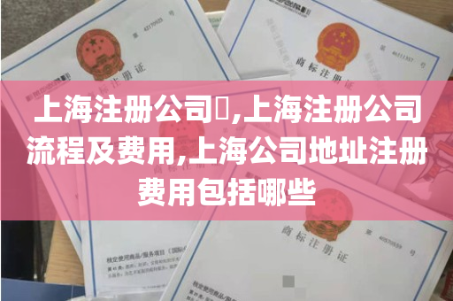 上海注册公司​,上海注册公司流程及费用,上海公司地址注册费用包括哪些