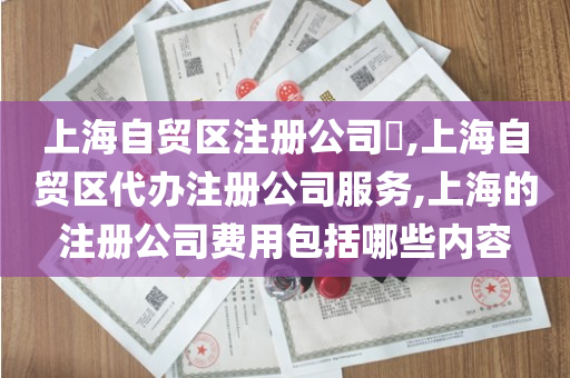 上海自贸区注册公司​,上海自贸区代办注册公司服务,上海的注册公司费用包括哪些内容