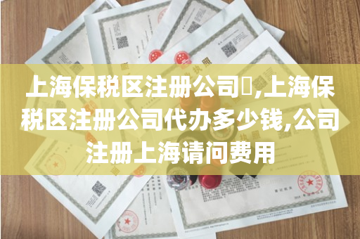上海保税区注册公司​,上海保税区注册公司代办多少钱,公司注册上海请问费用