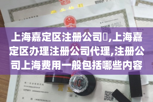 上海嘉定区注册公司​,上海嘉定区办理注册公司代理,注册公司上海费用一般包括哪些内容